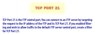 2) TCP Port 21 is the FTP control port. You can connect to an FTP server by targeting the request to the IP address of the FTP and its TCP Port 21. If you enabled filtering and wish to allow traffic to the default FTP server conrol port, create a filter for TCP Port 21.